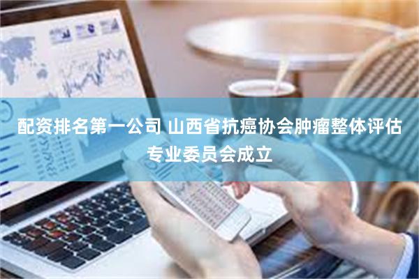 配资排名第一公司 山西省抗癌协会肿瘤整体评估专业委员会成立