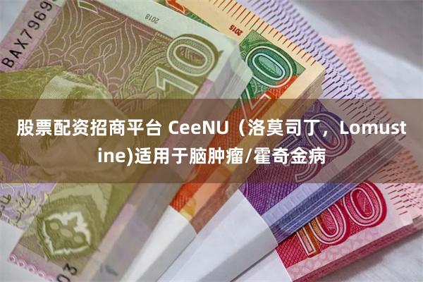 股票配资招商平台 CeeNU（洛莫司丁，Lomustine)适用于脑肿瘤/霍奇金病