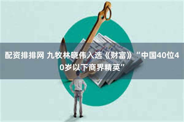 配资排排网 九牧林晓伟入选《财富》“中国40位40岁以下商界精英”