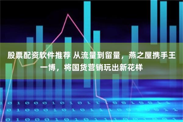 股票配资软件推荐 从流量到留量，燕之屋携手王一博，将国货营销玩出新花样