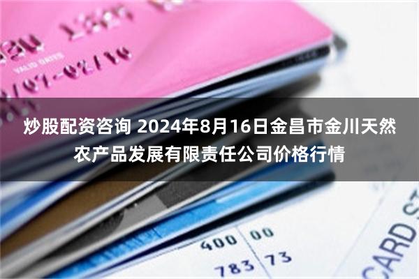 炒股配资咨询 2024年8月16日金昌市金川天然农产品发展有限责任公司价格行情