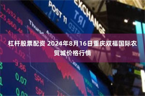 杠杆股票配资 2024年8月16日重庆双福国际农贸城价格行情