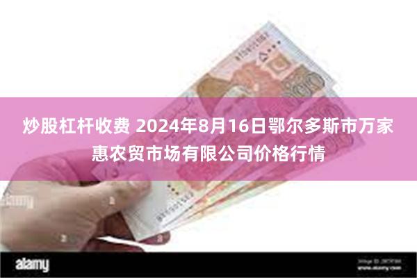 炒股杠杆收费 2024年8月16日鄂尔多斯市万家惠农贸市场有限公司价格行情