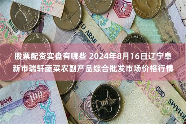 股票配资实盘有哪些 2024年8月16日辽宁阜新市瑞轩蔬菜农副产品综合批发市场价格行情