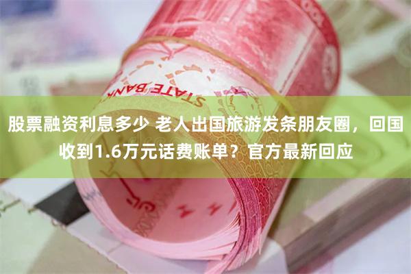 股票融资利息多少 老人出国旅游发条朋友圈，回国收到1.6万元话费账单？官方最新回应