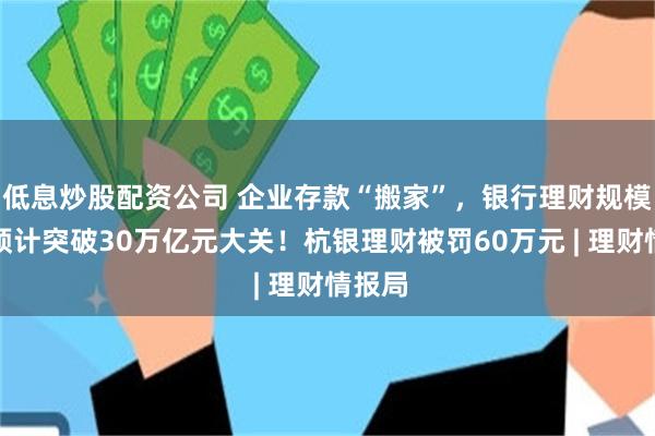 低息炒股配资公司 企业存款“搬家”，银行理财规模大涨预计突破30万亿元大关！杭银理财被罚60万元 | 理财情报局