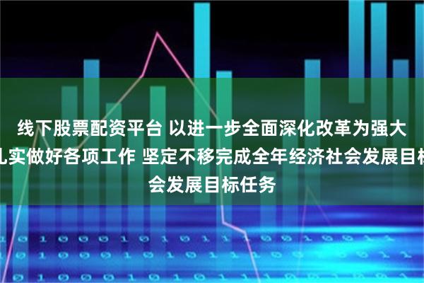 线下股票配资平台 以进一步全面深化改革为强大动力扎实做好各项工作 坚定不移完成全年经济社会发展目标任务