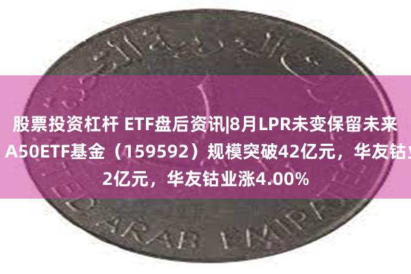 股票投资杠杆 ETF盘后资讯|8月LPR未变保留未来降息空间！A50ETF基金（159592）规模突破42亿元，华友钴业涨4.00%