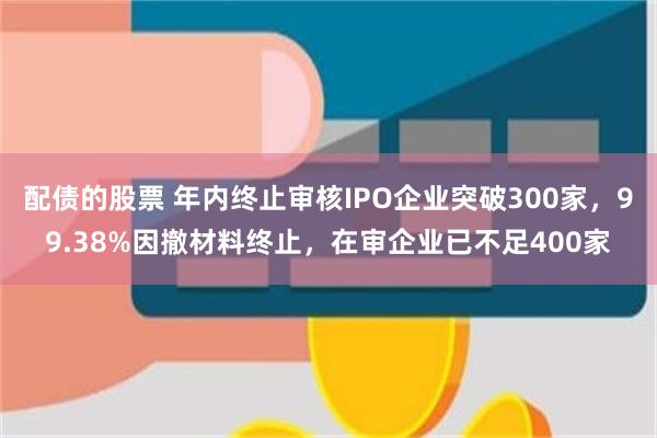 配债的股票 年内终止审核IPO企业突破300家，99.38%因撤材料终止，在审企业已不足400家