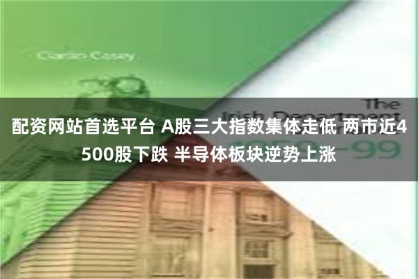 配资网站首选平台 A股三大指数集体走低 两市近4500股下跌 半导体板块逆势上涨