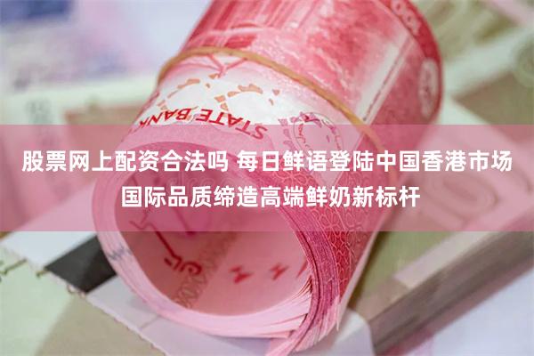 股票网上配资合法吗 每日鲜语登陆中国香港市场 国际品质缔造高端鲜奶新标杆