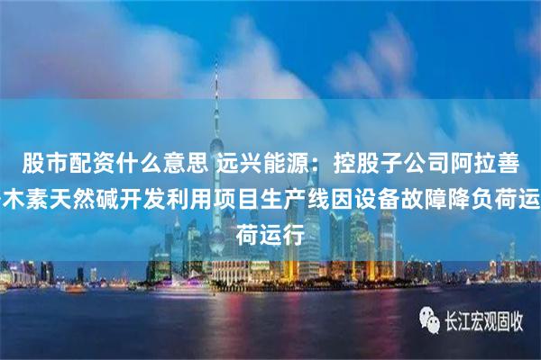 股市配资什么意思 远兴能源：控股子公司阿拉善塔木素天然碱开发利用项目生产线因设备故障降负荷运行