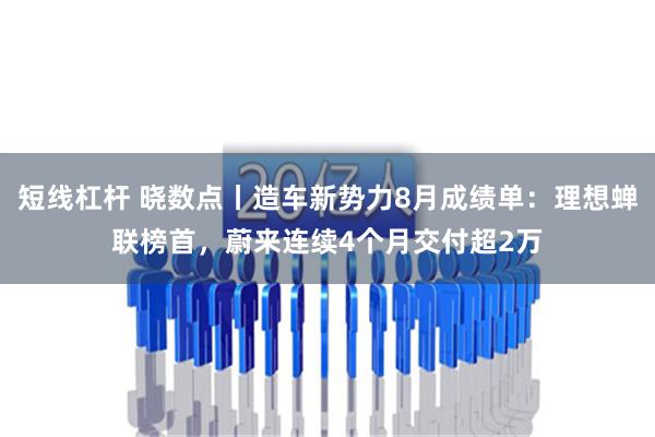 短线杠杆 晓数点丨造车新势力8月成绩单：理想蝉联榜首，蔚来连续4个月交付超2万