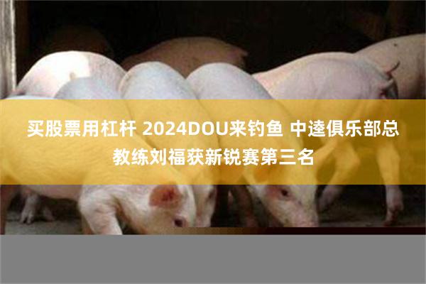 买股票用杠杆 2024DOU来钓鱼 中逵俱乐部总教练刘福获新锐赛第三名