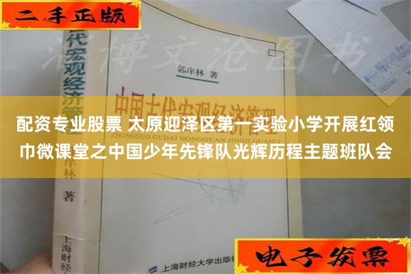 配资专业股票 太原迎泽区第一实验小学开展红领巾微课堂之中国少年先锋队光辉历程主题班队会