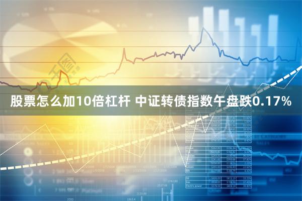 股票怎么加10倍杠杆 中证转债指数午盘跌0.17%