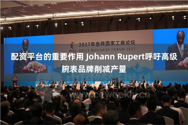 配资平台的重要作用 Johann Rupert呼吁高级腕表品牌削减产量