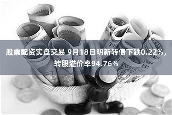 股票配资实盘交易 9月18日明新转债下跌0.22%，转股溢价率94.76%