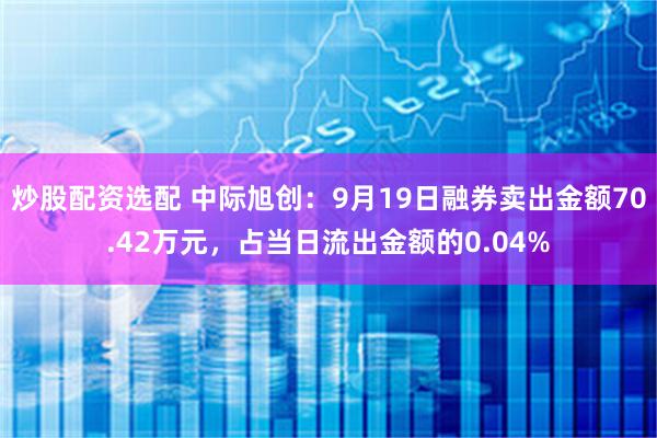 炒股配资选配 中际旭创：9月19日融券卖出金额70.42万元，占当日流出金额的0.04%