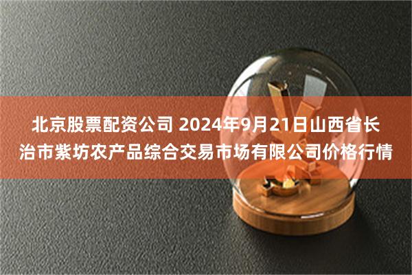 北京股票配资公司 2024年9月21日山西省长治市紫坊农产品综合交易市场有限公司价格行情