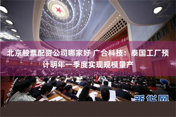 北京股票配资公司哪家好 广合科技：泰国工厂预计明年一季度实现规模量产