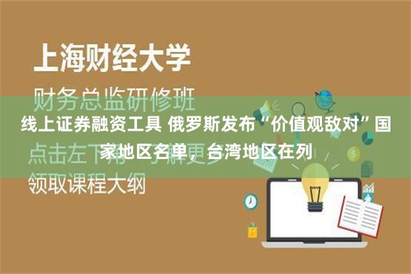 线上证券融资工具 俄罗斯发布“价值观敌对”国家地区名单，台湾地区在列