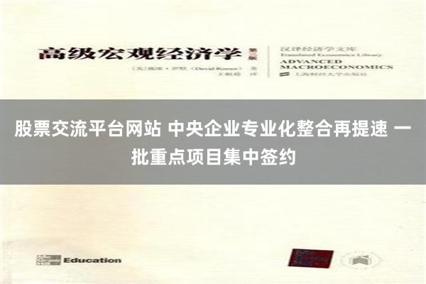 股票交流平台网站 中央企业专业化整合再提速 一批重点项目集中签约