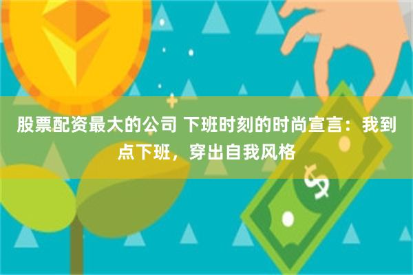 股票配资最大的公司 下班时刻的时尚宣言：我到点下班，穿出自我风格