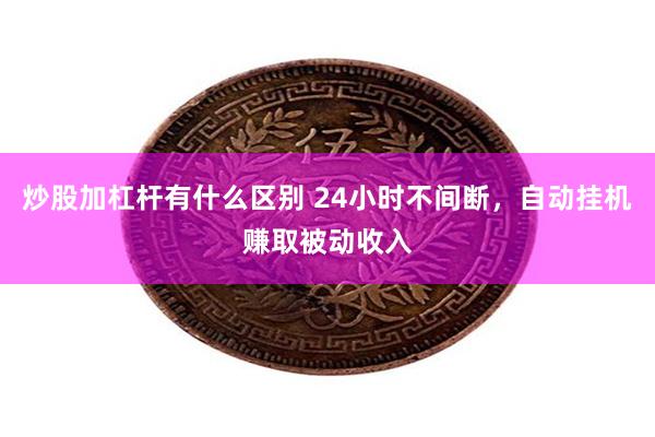 炒股加杠杆有什么区别 24小时不间断，自动挂机赚取被动收入