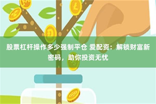 股票杠杆操作多少强制平仓 爱配资：解锁财富新密码，助你投资无忧