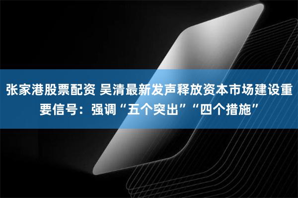 张家港股票配资 吴清最新发声释放资本市场建设重要信号：强调“五个突出”“四个措施”