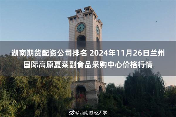 湖南期货配资公司排名 2024年11月26日兰州国际高原夏菜副食品采购中心价格行情