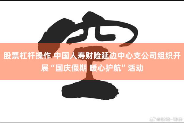 股票杠杆操作 中国人寿财险延边中心支公司组织开展“国庆假期 暖心护航”活动