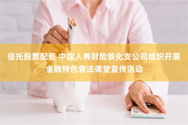 信托股票配资 中国人寿财险敦化支公司组织开展金融特色普法课堂宣传活动