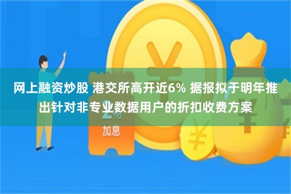 网上融资炒股 港交所高开近6% 据报拟于明年推出针对非专业数据用户的折扣收费方案