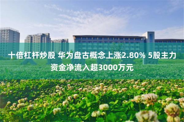 十倍杠杆炒股 华为盘古概念上涨2.80% 5股主力资金净流入超3000万元