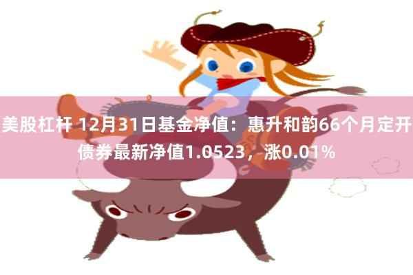 美股杠杆 12月31日基金净值：惠升和韵66个月定开债券最新净值1.0523，涨0.01%