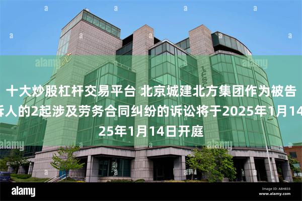 十大炒股杠杆交易平台 北京城建北方集团作为被告/被上诉人的2起涉及劳务合同纠纷的诉讼将于2025年1月14日开庭