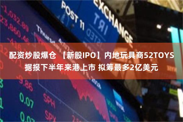 配资炒股爆仓 【新股IPO】内地玩具商52TOYS据报下半年来港上市 拟筹最多2亿美元