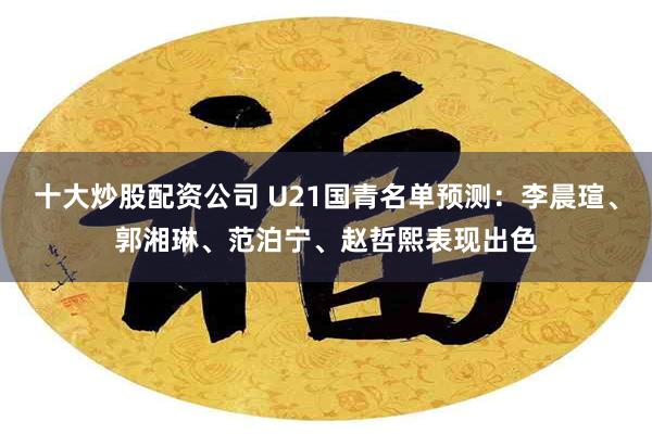 十大炒股配资公司 U21国青名单预测：李晨瑄、郭湘琳、范泊宁、赵哲熙表现出色