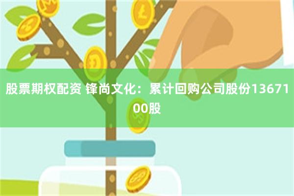 股票期权配资 锋尚文化：累计回购公司股份1367100股