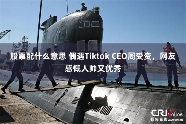 股票配什么意思 偶遇Tiktok CEO周受资，网友感慨人帅又优秀