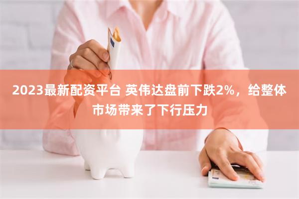 2023最新配资平台 英伟达盘前下跌2%，给整体市场带来了下行压力