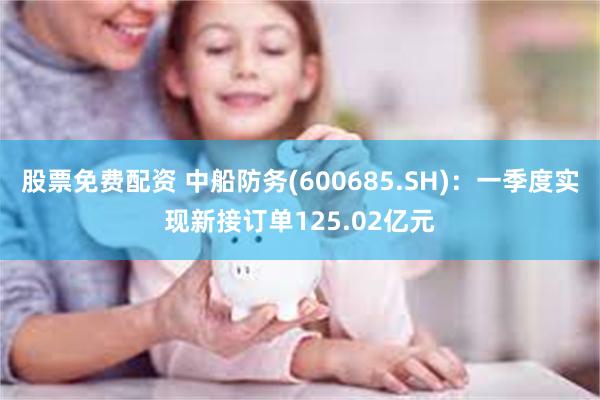 股票免费配资 中船防务(600685.SH)：一季度实现新接订单125.02亿元