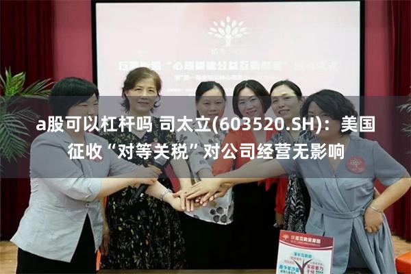 a股可以杠杆吗 司太立(603520.SH)：美国征收“对等关税”对公司经营无影响