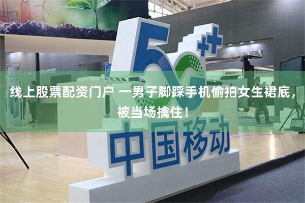 线上股票配资门户 一男子脚踩手机偷拍女生裙底，被当场擒住！