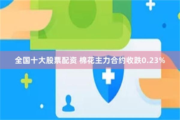 全国十大股票配资 棉花主力合约收跌0.23%