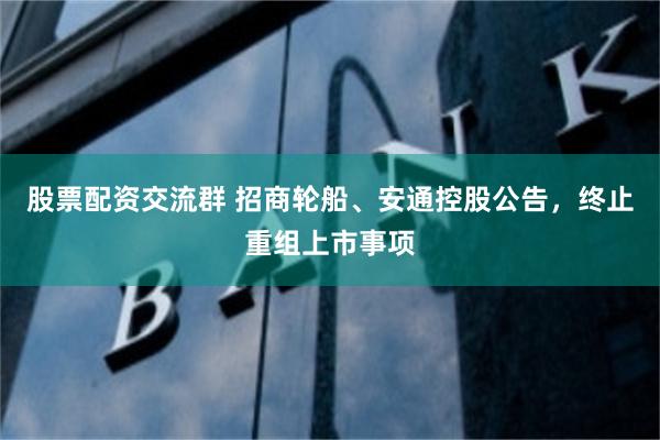 股票配资交流群 招商轮船、安通控股公告，终止重组上市事项