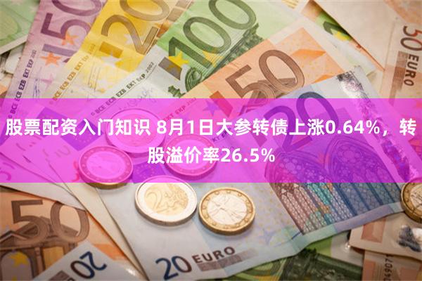 股票配资入门知识 8月1日大参转债上涨0.64%，转股溢价率26.5%