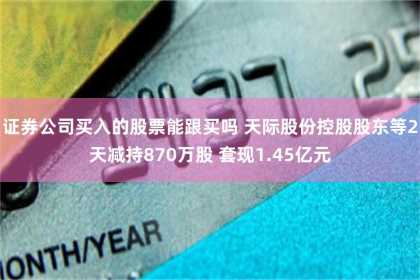 证券公司买入的股票能跟买吗 天际股份控股股东等2天减持870万股 套现1.45亿元